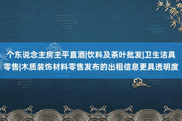 个东说念主房主平直酒|饮料及茶叶批发|卫生洁具零售|木质装饰材料零售发布的出租信息更具透明度